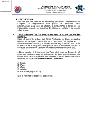 UNIVERSIDAD PERUANA UNION
FACULTAD DE INGENIERIA Y ARQUITECTURA
EAP. INGENIERIA DE SISTEMAS
Ing. Omar L. Loaiza Jara (2014-I)
E. REUTILIZACIÓN:
Una vez que una clase se ha abstraído y procedido a implementar en
Lenguaje de Programación, ésta puede ser distribuida otros
programadores para que los utilicen, o simplemente a través de su
instanciación cuando se programa. El código es portable y se puede
volver a usar.
• TIPOS ABSTRACTOS DE DATOS NO FINITOS O DINÁMICOS EN
MEMORIA:
Hasta el momento se han visto Tipos Abstractos de Datos, los cuales
pueden ser: Arreglos, Enumeraciones y Estructuras (Ver página No. 7).
Pero también hemos visto que una vez declaradas y puesta en marcha en
la memoria de la computadora ocupan un espacio limitado en la RAM, y
cada vez que queramos usar otro TAD estático deberemos crear otro.
¿Cómo manejar dinámicamente los Tipos Abstractos de Datos, de tal
modo que podamos usar las estructuras de datos que definamos sin
límites (salvo la capacidad del computador) en la RAM?, la respuesta es a
través de los Tipos Abstractos de Datos Dinámicos:
A. Listas.:
B. Pilas.
C. Colas.
D. Árboles.
E. Otros (Ver página No. 7)
Esto lo veremos en secciones posteriores.
TIPOS
ABSTRACT
OS DE
DATOS
ESTRATICO
S
DINAMICOSARREGLOSESTRUC
TURAS
ENUME
RADOS
LISTASPILASSCOLASSARBOLESGRAFICOSARCHIVOS
 