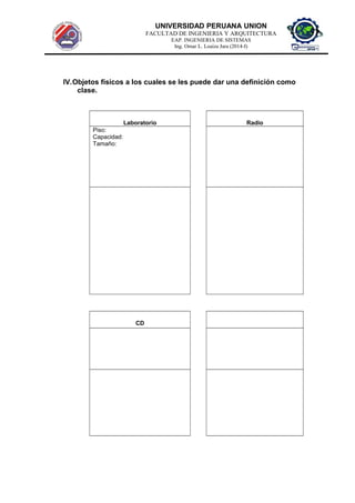 UNIVERSIDAD PERUANA UNION
FACULTAD DE INGENIERIA Y ARQUITECTURA
EAP. INGENIERIA DE SISTEMAS
Ing. Omar L. Loaiza Jara (2014-I)
IV.Objetos físicos a los cuales se les puede dar una definición como
clase.
Laboratorio Radio
Piso:
Capacidad:
Tamaño:
CD
 