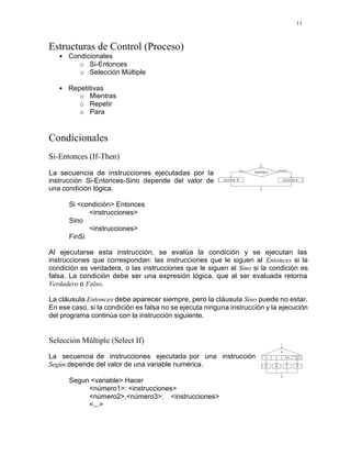 11
Estructuras de Control (Proceso)
• Condicionales
o Si-Entonces
o Selección Múltiple
• Repetitivas
o Mientras
o Repetir
o Para
Condicionales
Si-Entonces (If-Then)
La secuencia de instrucciones ejecutadas por la
instrucción Si-Entonces-Sino depende del valor de
una condición lógica.
Si <condición> Entonces
<instrucciones>
Sino
<instrucciones>
FinSi
Al ejecutarse esta instrucción, se evalúa la condición y se ejecutan las
instrucciones que correspondan: las instrucciones que le siguen al Entonces si la
condición es verdadera, o las instrucciones que le siguen al Sino si la condición es
falsa. La condición debe ser una expresión lógica, que al ser evaluada retorna
Verdadero o Falso.
La cláusula Entonces debe aparecer siempre, pero la cláusula Sino puede no estar.
En ese caso, si la condición es falsa no se ejecuta ninguna instrucción y la ejecución
del programa continúa con la instrucción siguiente.
Selección Múltiple (Select If)
La secuencia de instrucciones ejecutada por una instrucción
Según depende del valor de una variable numérica.
Segun <variable> Hacer
<número1>: <instrucciones>
<número2>,<número3>: <instrucciones>
<...>
 