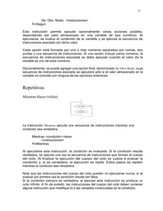 12
De Otro Modo: <instrucciones>
FinSegun
Esta instrucción permite ejecutar opcionalmente varias acciones posibles,
dependiendo del valor almacenado en una variable de tipo numérico. Al
ejecutarse, se evalúa el contenido de la variable y se ejecuta la secuencia de
instrucciones asociada con dicho valor.
Cada opción está formada por uno o más números separados por comas, dos
puntos y una secuencia de instrucciones. Si una opción incluye varios números, la
secuencia de instrucciones asociada se debe ejecutar cuando el valor de la
variable es uno de esos números.
Opcionalmente, se puede agregar una opción final, denominada De Otro Modo, cuya
secuencia de instrucciones asociada se ejecutará sólo si el valor almacenado en la
variable no coincide con ninguna de las opciones anteriores.
Repetitivas
Mientras Hacer (while)
La instrucción Mientras ejecuta una secuencia de instrucciones mientras una
condición sea verdadera.
Mientras <condición> Hacer
<instrucciones>
FinMientras
Al ejecutarse esta instrucción, la condición es evaluada. Si la condición resulta
verdadera, se ejecuta una vez la secuencia de instrucciones que forman el cuerpo
del ciclo. Al finalizar la ejecución del cuerpo del ciclo se vuelve a evaluar la
condición y, si es verdadera, la ejecución se repite. Estos pasos se repiten
mientras la condición sea verdadera.
Note que las instrucciones del cuerpo del ciclo pueden no ejecutarse nunca, si al
evaluar por primera vez la condición resulta ser falsa.
Si la condición siempre es verdadera, al ejecutar esta instrucción se produce un
ciclo infinito. A fin de evitarlo, las instrucciones del cuerpo del ciclo deben contener
alguna instrucción que modifique la o las variables involucradas en la condición,
 