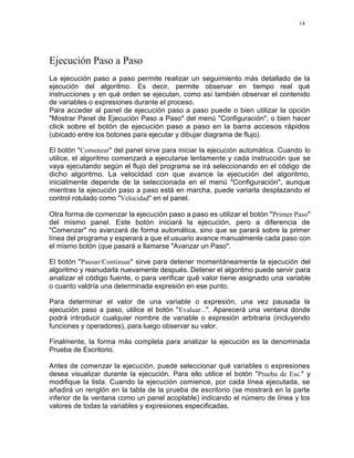 14
Ejecución Paso a Paso
La ejecución paso a paso permite realizar un seguimiento más detallado de la
ejecución del algoritmo. Es decir, permite observar en tiempo real qué
instrucciones y en qué orden se ejecutan, como así también observar el contenido
de variables o expresiones durante el proceso.
Para acceder al panel de ejecución paso a paso puede o bien utilizar la opción
"Mostrar Panel de Ejecución Paso a Paso" del menú "Configuración", o bien hacer
click sobre el botón de ejecución paso a paso en la barra accesos rápidos
(ubicado entre los botones para ejecutar y dibujar diagrama de flujo).
El botón "Comenzar" del panel sirve para iniciar la ejecución automática. Cuando lo
utilice, el algoritmo comenzará a ejecutarse lentamente y cada instrucción que se
vaya ejecutando según el flujo del programa se irá seleccionando en el código de
dicho algoritmo. La velocidad con que avance la ejecución del algoritmo,
inicialmente depende de la seleccionada en el menú "Configuración", aunque
mientras la ejecución paso a paso está en marcha, puede variarla desplazando el
control rotulado como "Velocidad" en el panel.
Otra forma de comenzar la ejecución paso a paso es utilizar el botón "Primer Paso"
del mismo panel. Este botón iniciará la ejecución, pero a diferencia de
"Comenzar" no avanzará de forma automática, sino que se parará sobre la primer
línea del programa y esperará a que el usuario avance manualmente cada paso con
el mismo botón (que pasará a llamarse "Avanzar un Paso".
El botón "Pausar/Continuar" sirve para detener momentáneamente la ejecución del
algoritmo y reanudarla nuevamente después. Detener el algoritmo puede servir para
analizar el código fuente, o para verificar qué valor tiene asignado una variable
o cuanto valdría una determinada expresión en ese punto.
Para determinar el valor de una variable o expresión, una vez pausada la
ejecución paso a paso, utilice el botón "Evaluar...". Aparecerá una ventana donde
podrá introducir cualquier nombre de variable o expresión arbitraria (incluyendo
funciones y operadores), para luego observar su valor.
Finalmente, la forma más completa para analizar la ejecución es la denominada
Prueba de Escritorio.
Antes de comenzar la ejecución, puede seleccionar qué variables o expresiones
desea visualizar durante la ejecución. Para ello utilice el botón "Prueba de Esc." y
modifique la lista. Cuando la ejecución comience, por cada línea ejecutada, se
añadirá un renglón en la tabla de la prueba de escritorio (se mostrará en la parte
inferior de la ventana como un panel acoplable) indicando el número de línea y los
valores de todas la variables y expresiones especificadas.
 