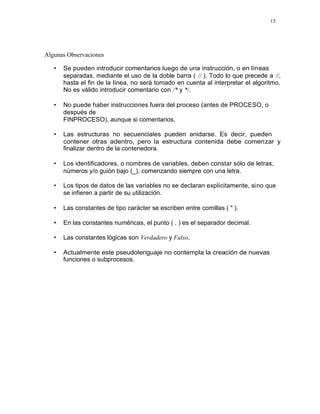 15
Algunas Observaciones
• Se pueden introducir comentarios luego de una instrucción, o en líneas
separadas, mediante el uso de la doble barra ( // ). Todo lo que precede a //,
hasta el fin de la línea, no será tomado en cuenta al interpretar el algoritmo.
No es válido introducir comentario con /* y */.
• No puede haber instrucciones fuera del proceso (antes de PROCESO, o
después de
FINPROCESO), aunque si comentarios.
• Las estructuras no secuenciales pueden anidarse. Es decir, pueden
contener otras adentro, pero la estructura contenida debe comenzar y
finalizar dentro de la contenedora.
• Los identificadores, o nombres de variables, deben constar sólo de letras,
números y/o guión bajo (_), comenzando siempre con una letra.
• Los tipos de datos de las variables no se declaran explícitamente, sino que
se infieren a partir de su utilización.
• Las constantes de tipo carácter se escriben entre comillas ( " ).
• En las constantes numéricas, el punto ( . ) es el separador decimal.
• Las constantes lógicas son Verdadero y Falso.
• Actualmente este pseudolenguaje no contempla la creación de nuevas
funciones o subprocesos.
 