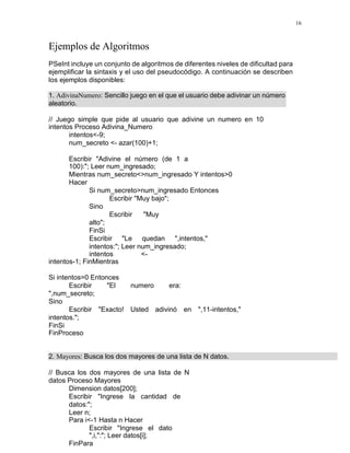 16
Ejemplos de Algoritmos
PSeInt incluye un conjunto de algoritmos de diferentes niveles de dificultad para
ejemplificar la sintaxis y el uso del pseudocódigo. A continuación se describen
los ejemplos disponibles:
1. AdivinaNumero: Sencillo juego en el que el usuario debe adivinar un número
aleatorio.
// Juego simple que pide al usuario que adivine un numero en 10
intentos Proceso Adivina_Numero
intentos<-9;
num_secreto <- azar(100)+1;
Escribir "Adivine el número (de 1 a
100):"; Leer num_ingresado;
Mientras num_secreto<>num_ingresado Y intentos>0
Hacer
Si num_secreto>num_ingresado Entonces
Escribir "Muy bajo";
Sino
Escribir "Muy
alto";
FinSi
Escribir "Le quedan ",intentos,"
intentos:"; Leer num_ingresado;
intentos <-
intentos-1; FinMientras
Si intentos=0 Entonces
Escribir "El numero era:
",num_secreto;
Sino
Escribir "Exacto! Usted adivinó en ",11-intentos,"
intentos.";
FinSi
FinProceso
2. Mayores: Busca los dos mayores de una lista de N datos.
// Busca los dos mayores de una lista de N
datos Proceso Mayores
Dimension datos[200];
Escribir "Ingrese la cantidad de
datos:";
Leer n;
Para i<-1 Hasta n Hacer
Escribir "Ingrese el dato
",i,":"; Leer datos[i];
FinPara
 
