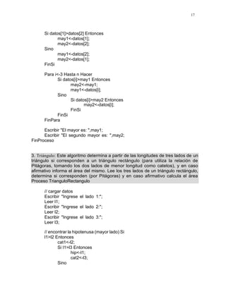 17
Si datos[1]>datos[2] Entonces
may1<-datos[1];
may2<-datos[2];
Sino
may1<-datos[2];
may2<-datos[1];
FinSi
Para i<-3 Hasta n Hacer
Si datos[i]>may1 Entonces
may2<-may1;
may1<-datos[i];
Sino
Si datos[i]>may2 Entonces
may2<-datos[i];
FinSi
FinSi
FinPara
Escribir "El mayor es: ",may1;
Escribir "El segundo mayor es: ",may2;
FinProceso
3. Triángulo: Este algoritmo determina a partir de las longitudes de tres lados de un
triángulo si corresponden a un triángulo rectángulo (para utiliza la relación de
Pitágoras, tomando los dos lados de menor longitud como catetos), y en caso
afirmativo informa el área del mismo. Lee los tres lados de un triángulo rectángulo,
determina si corresponden (por Pitágoras) y en caso afirmativo calcula el área
Proceso TrianguloRectangulo
// cargar datos
Escribir "Ingrese el lado 1:";
Leer l1;
Escribir "Ingrese el lado 2:";
Leer l2;
Escribir "Ingrese el lado 3:";
Leer l3;
// encontrar la hipotenusa (mayor lado) Si
l1>l2 Entonces
cat1<-l2;
Si l1>l3 Entonces
hip<-l1;
cat2<-l3;
Sino
 