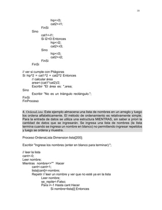 18
hip<-l3;
cat2<-l1;
FinSi
Sino
cat1<-l1;
Si l2>l3 Entonces
hip<-l2;
cat2<-l3;
Sino
hip<-l3;
cat2<-l2;
FinSi
FinSi
// ver si cumple con Pitágoras
Si hip^2 = cat1^2 + cat2^2 Entonces
// calcular área
area<-(cat1*cat2)/2;
Escribir "El área es: ",area;
Sino
Escribir "No es un triángulo rectángulo.";
FinSi
FinProceso
4. OrdenaLista: Este ejemplo almacena una lista de nombres en un arreglo y luego
los ordena alfabéticamente. El método de ordenamiento es relativamente simple.
Para la entrada de datos se utiliza una estructura MIENTRAS, sin saber a priori la
cantidad de datos que se ingresarán. Se ingresa una lista de nombres (la lista
termina cuando se ingresa un nombre en blanco) no permitiendo ingresar repetidos
y luego se ordena y muestra.
Proceso OrdenaLista Dimension lista[200];
Escribir "Ingrese los nombres (enter en blanco para terminar):";
// leer la lista
cant<-0;
Leer nombre;
Mientras nombre<>"" Hacer
cant<-cant+1;
lista[cant]<-nombre;
Repetir // leer un nombre y ver que no esté ya en la lista
Leer nombre;
se_repite<-Falso;
Para i<-1 Hasta cant Hacer
Si nombre=lista[i] Entonces
 
