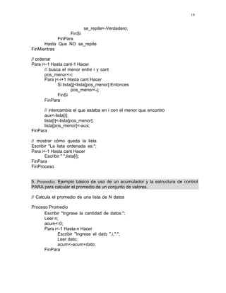 19
se_repite<-Verdadero;
FinSi
FinPara
Hasta Que NO se_repite
FinMientras
// ordenar
Para i<-1 Hasta cant-1 Hacer
// busca el menor entre i y cant
pos_menor<-i;
Para j<-i+1 Hasta cant Hacer
Si lista[j]<lista[pos_menor] Entonces
pos_menor<-j;
FinSi
FinPara
// intercambia el que estaba en i con el menor que encontro
aux<-lista[i];
lista[i]<-lista[pos_menor];
lista[pos_menor]<-aux;
FinPara
// mostrar cómo queda la lista
Escribir "La lista ordenada es:";
Para i<-1 Hasta cant Hacer
Escribir " ",lista[i];
FinPara
FinProceso
5. Promedio: Ejemplo básico de uso de un acumulador y la estructura de control
PARA para calcular el promedio de un conjunto de valores.
// Calcula el promedio de una lista de N datos
Proceso Promedio
Escribir "Ingrese la cantidad de datos:";
Leer n;
acum<-0;
Para i<-1 Hasta n Hacer
Escribir "Ingrese el dato ",i,":";
Leer dato;
acum<-acum+dato;
FinPara
 