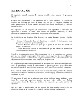 3
INTRODUCCIÓN
El siguiente manual muestra de manera sencilla como manejar el programa
PSeint.
Cuando nos enfrentamos a un problema en la vida cotidiana, su resolución
requiere que sigamos una serie de pasos; para tal fin. El conjunto ordenado de
pasos seguidos con el fin de resolver un problema o lograr un objetivo es conocido
como algoritmo.
Un algoritmo es un conjunto de instrucciones que especifica la secuencia de
operaciones a realizar, en orden, para resolver un problema específico; en otras
palabras, un algoritmo es una fórmula para la resolución de un problema.
La definición de un algoritmo debe describir tres partes: Entrada, Proceso y Salida,
asi:
• Entrada: Información dada al algoritmo, o conjunto de instrucciones que
generen los valores con que ha de trabajar.
• Proceso: Cálculos necesarios para que a partir de un dato de entrada se
llegue a los resultados.
• Salida: Resultados finales o transformación que ha sufrido la información
de entrada a través del proceso.
Cuando se formula un algoritmo el objetivo es ejecutar este en un computador, sin embargo,
para que este entienda los pasos para llevar a cabo nuestro algoritmo debemos indicárselo
siguiendo un conjunto de instrucciones y reglas que este entienda, y estas instrucciones son
abstraídas en lo que conocemos como lenguaje de programación.
Un algoritmo codificado siguiendo un lenguaje de programación es conocido como programa.
Antes de aprender un lenguaje de programación es necesario aprender la metodología de
programación, es decir la estrategia necesaria para resolver problemas mediante programas.
Como punto de partida se aborda la manera como es representado un algoritmo. Básicamente
analizamos dos formas, la representación usando pseudocódigo y la representación usando
diagramas de flujo.
Un diagrama de flujo es un diagrama que utiliza símbolos (cajas) estándar y que
tiene los pasos del algoritmo escritos en esas cajas unidas por flechas,
denominadas líneas de flujo, que indican las secuencia que debe ejecutar el
algoritmo
Por otro lado, el pseudocódigo es un lenguaje de especificación (descripción) de
algoritmos. El uso de tal lenguaje hace el paso de codificación final (traducción al
 
