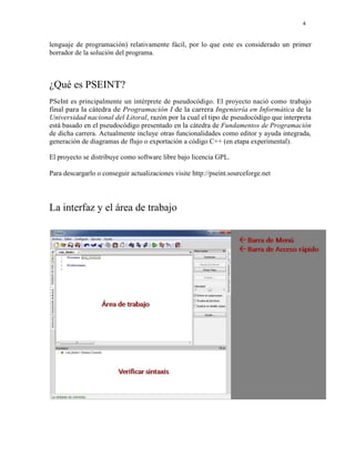 4
lenguaje de programación) relativamente fácil, por lo que este es considerado un primer
borrador de la solución del programa.
¿Qué es PSEINT?
PSeInt es principalmente un intérprete de pseudocódigo. El proyecto nació como trabajo
final para la cátedra de Programación I de la carrera Ingeniería en Informática de la
Universidad nacional del Litoral, razón por la cual el tipo de pseudocódigo que interpreta
está basado en el pseudocódigo presentado en la cátedra de Fundamentos de Programación
de dicha carrera. Actualmente incluye otras funcionalidades como editor y ayuda integrada,
generación de diagramas de flujo o exportación a código C++ (en etapa experimental).
El proyecto se distribuye como software libre bajo licencia GPL.
Para descargarlo o conseguir actualizaciones visite http://pseint.sourceforge.net
La interfaz y el área de trabajo
 