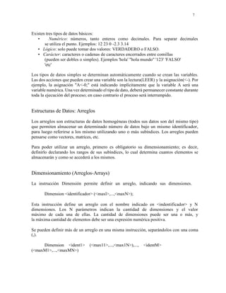 7
Existen tres tipos de datos básicos:
• Numérico: números, tanto enteros como decimales. Para separar decimales
se utiliza el punto. Ejemplos: 12 23 0 -2.3 3.14
• Lógico: solo puede tomar dos valores: VERDADERO o FALSO.
• Carácter: caracteres o cadenas de caracteres encerrados entre comillas
(pueden ser dobles o simples). Ejemplos 'hola' "hola mundo" '123' 'FALSO'
'etc'
Los tipos de datos simples se determinan automáticamente cuando se crean las variables.
Las dos acciones que pueden crear una variable son la lectura(LEER) y la asignación(<-). Por
ejemplo, la asignación "A<-0;" está indicando implícitamente que la variable A será una
variable numérica. Una vez determinado el tipo de dato, deberá permanecer constante durante
toda la ejecución del proceso; en caso contrario el proceso será interrumpido.
Estructuras de Datos: Arreglos
Los arreglos son estructuras de datos homogéneas (todos sus datos son del mismo tipo)
que permiten almacenar un determinado número de datos bajo un mismo identificador,
para luego referirse a los mismo utilizando uno o más subíndices. Los arreglos pueden
pensarse como vectores, matrices, etc.
Para poder utilizar un arreglo, primero es obligatorio su dimensionamiento; es decir,
definirlo declarando los rangos de sus subíndices, lo cual determina cuantos elementos se
almacenarán y como se accederá a los mismos.
Dimensionamiento (Arreglos-Arrays)
La instrucción Dimensión permite definir un arreglo, indicando sus dimensiones.
Dimension <identificador> (<maxl>,...,<maxN>);
Esta instrucción define un arreglo con el nombre indicado en <indentificador> y N
dimensiones. Los N parámetros indican la cantidad de dimensiones y el valor
máximo de cada una de ellas. La cantidad de dimensiones puede ser una o más, y
la máxima cantidad de elementos debe ser una expresión numérica positiva.
Se pueden definir más de un arreglo en una misma instrucción, separándolos con una coma
(,).
Dimension <ident1> (<max11>,...,<max1N>),..., <identM>
(<maxM1>,...,<maxMN>)
 