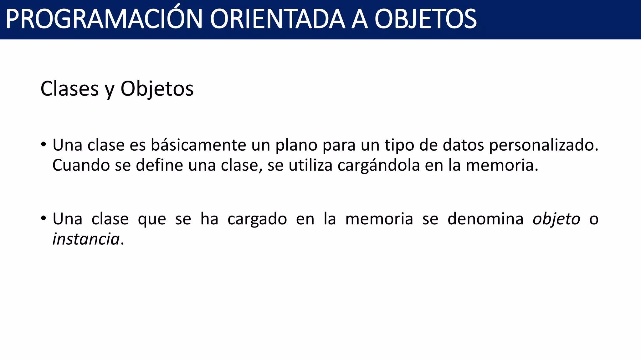PROGRAMACIÓN ORIENTADA A OBJETOS
Clases y Objetos
• Una clase es básicamente un plano para un tipo de datos personalizado.
Cuando se define una clase, se utiliza cargándola en la memoria.
• Una clase que se ha cargado en la memoria se denomina objeto o
instancia.
 