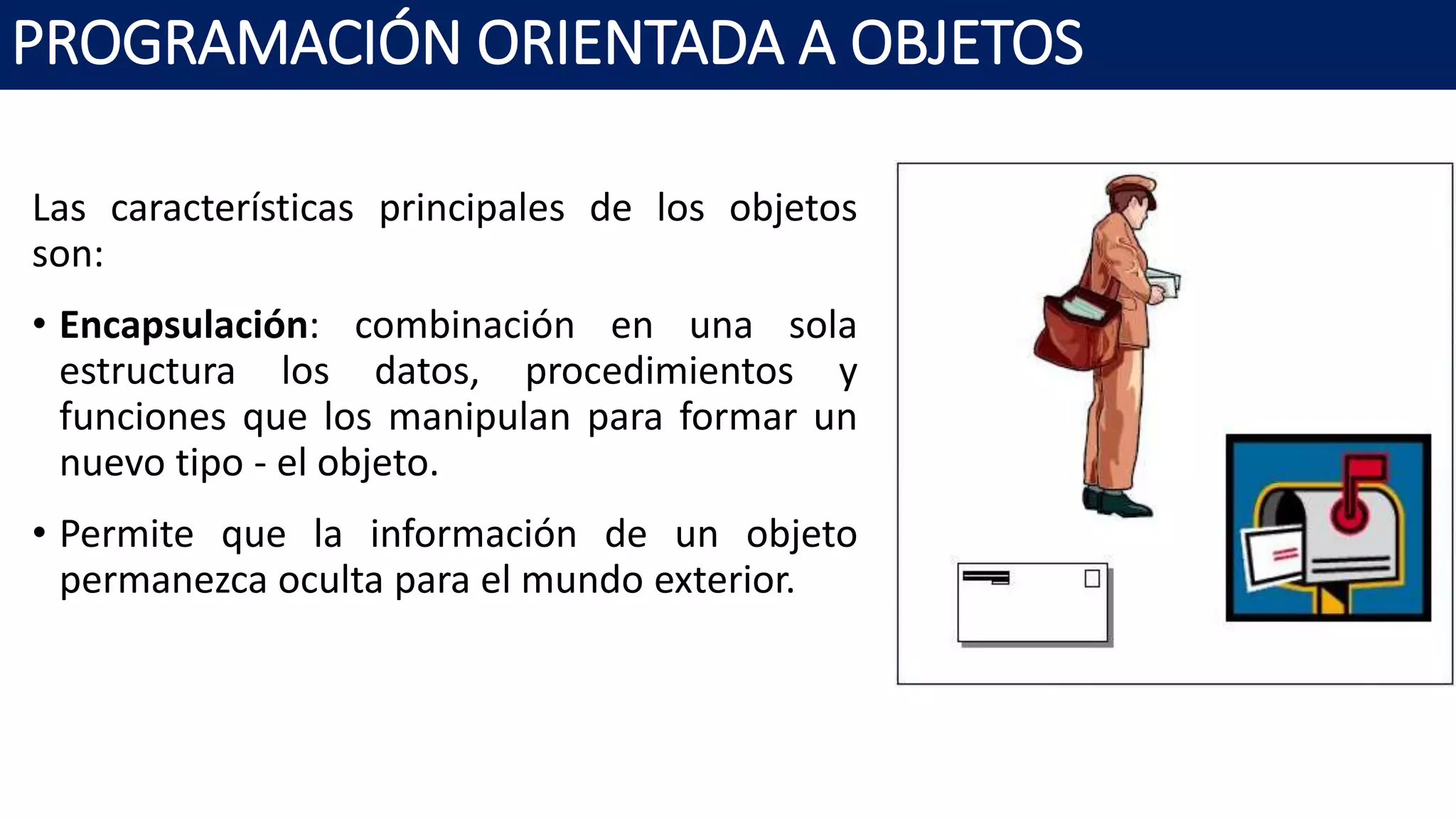 PROGRAMACIÓN ORIENTADA A OBJETOS
Las características principales de los objetos
son:
• Encapsulación: combinación en una sola
estructura los datos, procedimientos y
funciones que los manipulan para formar un
nuevo tipo - el objeto.
• Permite que la información de un objeto
permanezca oculta para el mundo exterior.
 