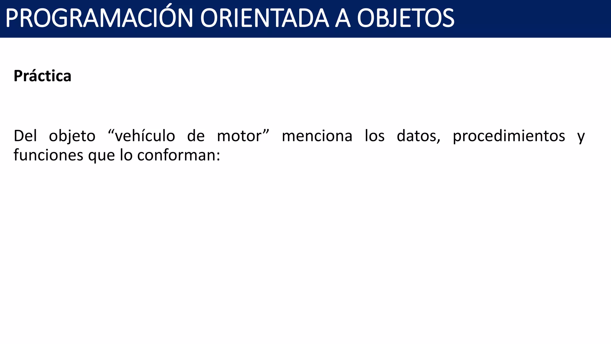PROGRAMACIÓN ORIENTADA A OBJETOS
Práctica
Del objeto “vehículo de motor” menciona los datos, procedimientos y
funciones que lo conforman:
 