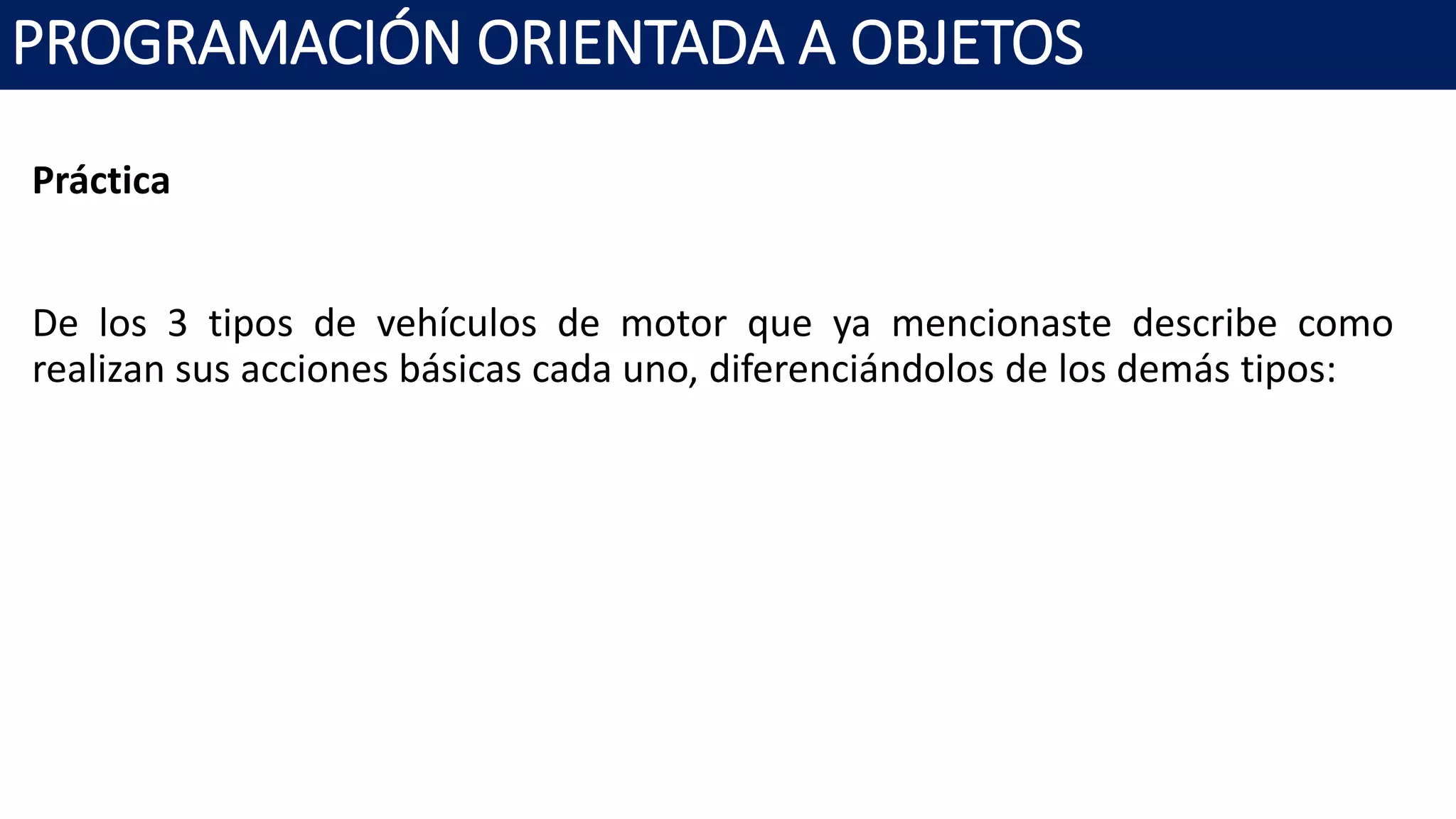 PROGRAMACIÓN ORIENTADA A OBJETOS
Práctica
De los 3 tipos de vehículos de motor que ya mencionaste describe como
realizan sus acciones básicas cada uno, diferenciándolos de los demás tipos:
 