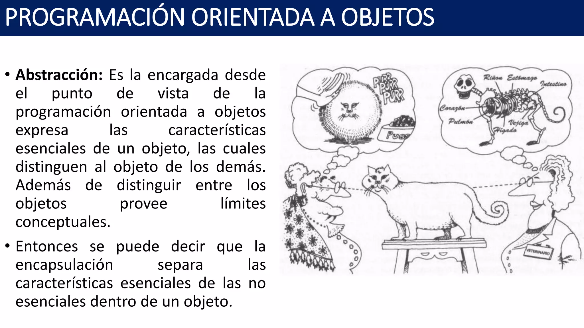 PROGRAMACIÓN ORIENTADA A OBJETOS
• Abstracción: Es la encargada desde
el punto de vista de la
programación orientada a objetos
expresa las características
esenciales de un objeto, las cuales
distinguen al objeto de los demás.
Además de distinguir entre los
objetos provee límites
conceptuales.
• Entonces se puede decir que la
encapsulación separa las
características esenciales de las no
esenciales dentro de un objeto.
 