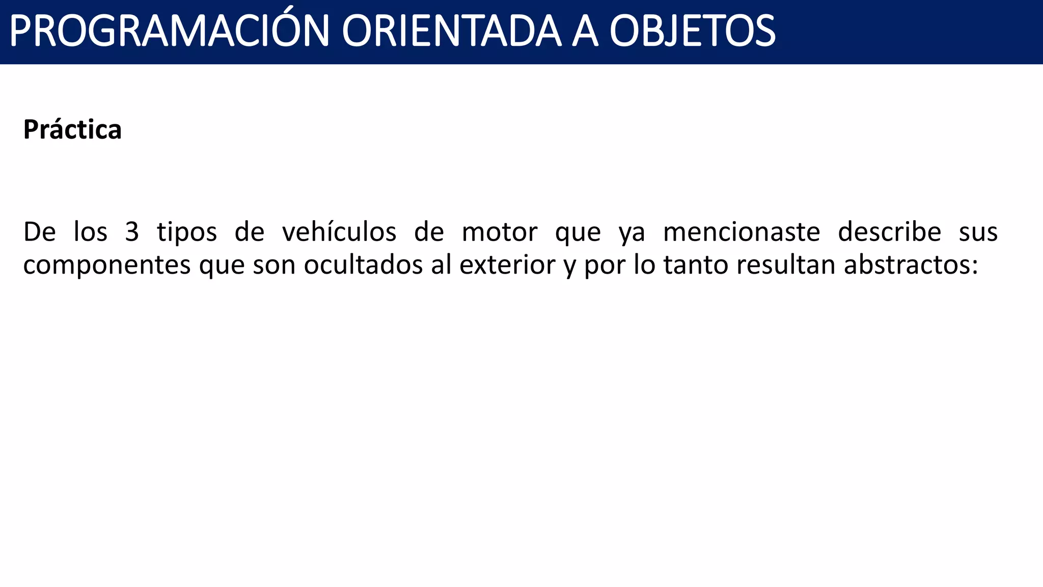 PROGRAMACIÓN ORIENTADA A OBJETOS
Práctica
De los 3 tipos de vehículos de motor que ya mencionaste describe sus
componentes que son ocultados al exterior y por lo tanto resultan abstractos:
 