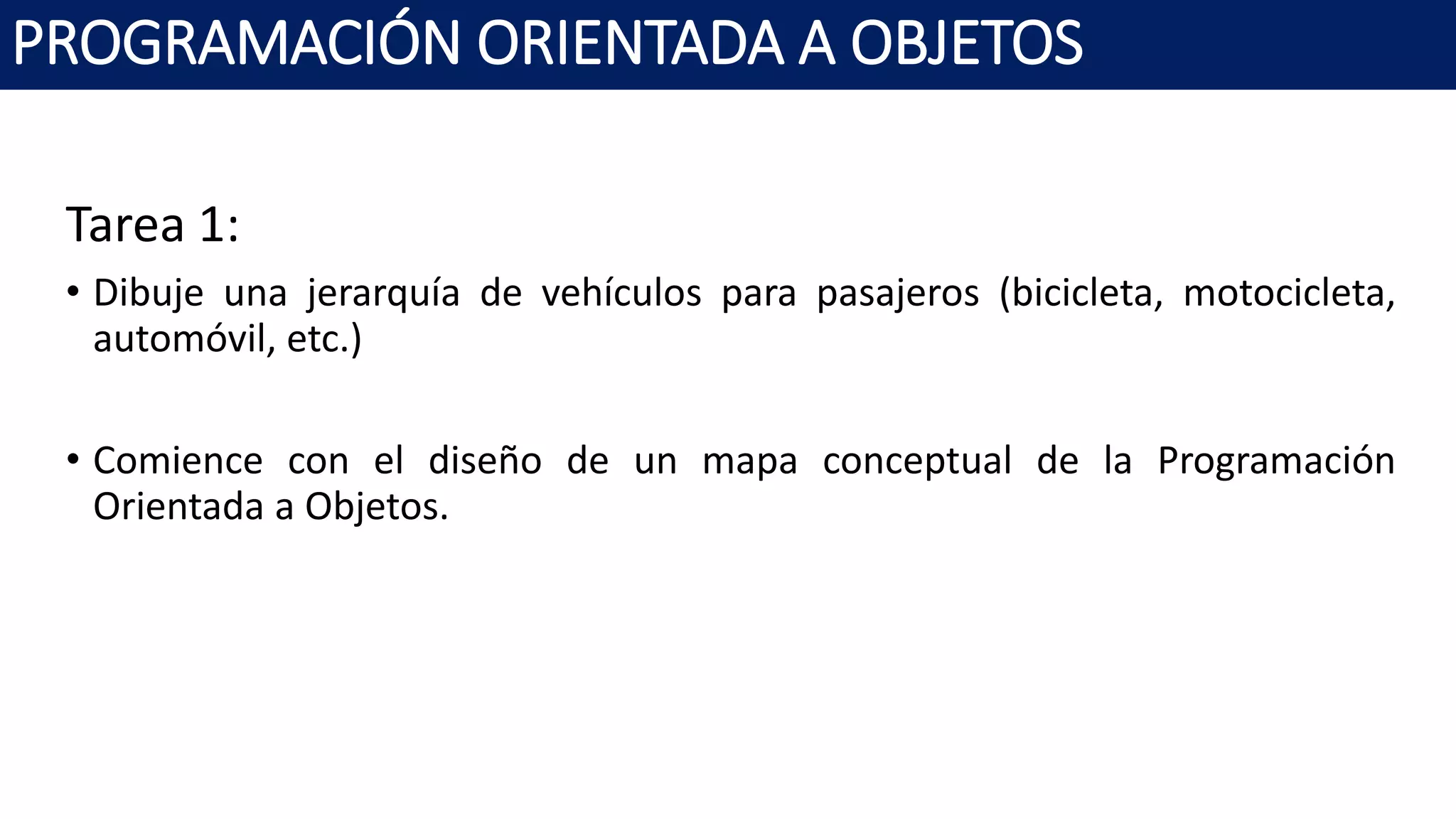 PROGRAMACIÓN ORIENTADA A OBJETOS
Tarea 1:
• Dibuje una jerarquía de vehículos para pasajeros (bicicleta, motocicleta,
automóvil, etc.)
• Comience con el diseño de un mapa conceptual de la Programación
Orientada a Objetos.
 