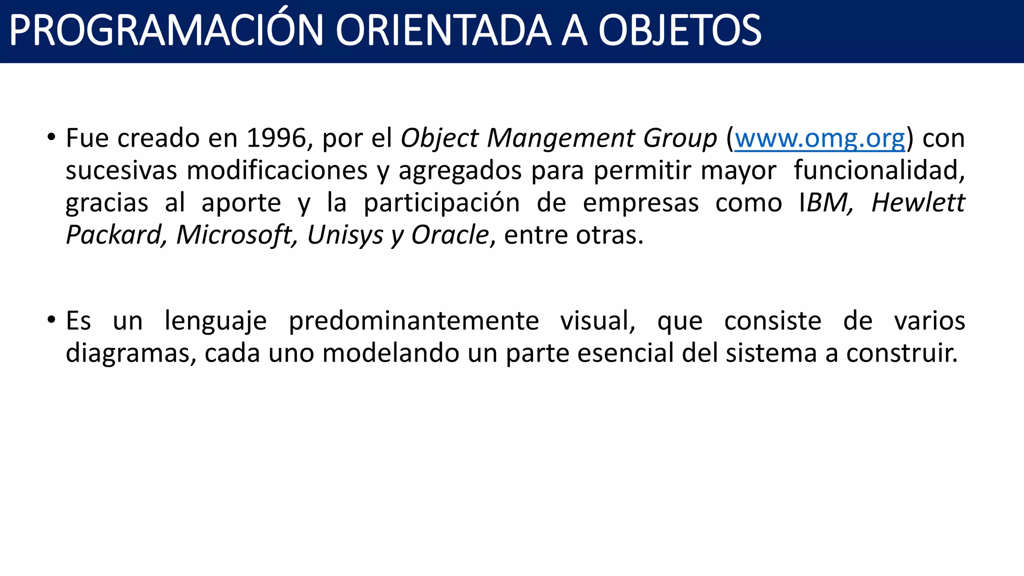 PROGRAMACIÓN ORIENTADA A OBJETOS
• Fue creado en 1996, por el Object Mangement Group (www.omg.org) con
sucesivas modificaciones y agregados para permitir mayor funcionalidad,
gracias al aporte y la participación de empresas como IBM, Hewlett
Packard, Microsoft, Unisys y Oracle, entre otras.
• Es un lenguaje predominantemente visual, que consiste de varios
diagramas, cada uno modelando un parte esencial del sistema a construir.
 
