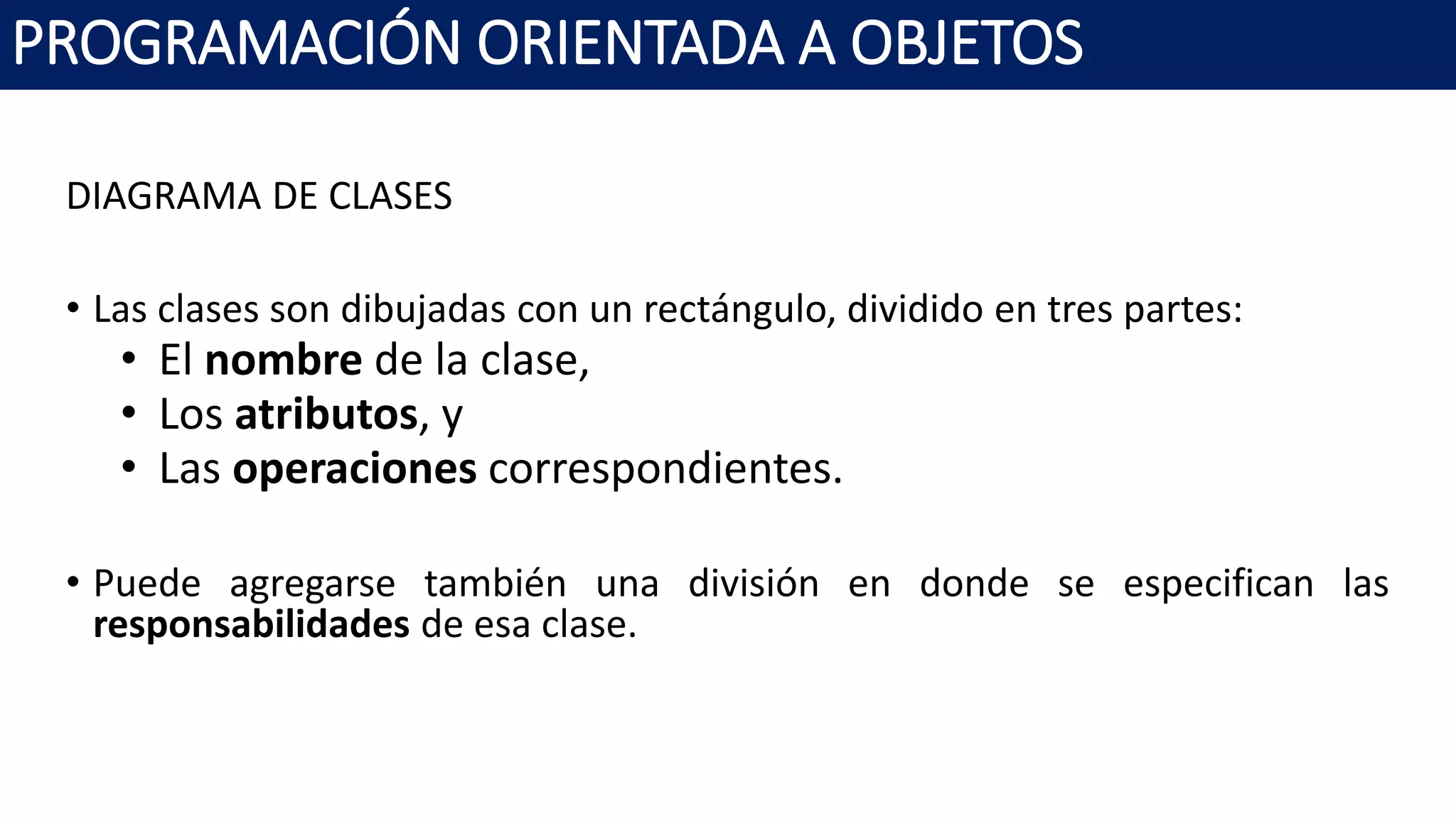 PROGRAMACIÓN ORIENTADA A OBJETOS
DIAGRAMA DE CLASES
• Las clases son dibujadas con un rectángulo, dividido en tres partes:
• El nombre de la clase,
• Los atributos, y
• Las operaciones correspondientes.
• Puede agregarse también una división en donde se especifican las
responsabilidades de esa clase.
 
