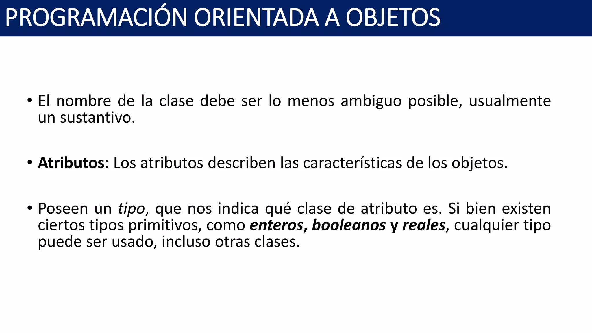 PROGRAMACIÓN ORIENTADA A OBJETOS
• El nombre de la clase debe ser lo menos ambiguo posible, usualmente
un sustantivo.
• Atributos: Los atributos describen las características de los objetos.
• Poseen un tipo, que nos indica qué clase de atributo es. Si bien existen
ciertos tipos primitivos, como enteros, booleanos y reales, cualquier tipo
puede ser usado, incluso otras clases.
 