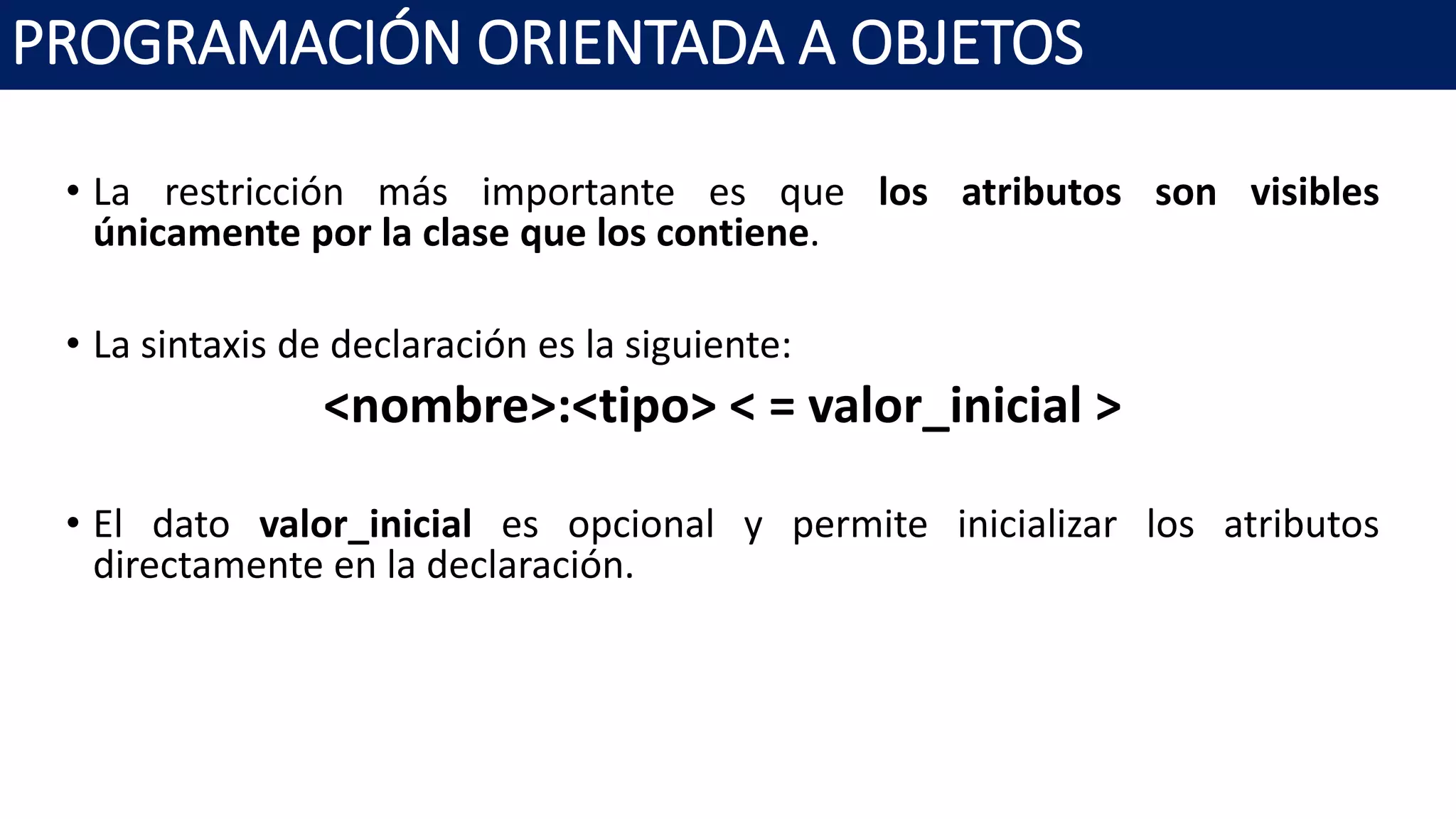 PROGRAMACIÓN ORIENTADA A OBJETOS
• La restricción más importante es que los atributos son visibles
únicamente por la clase que los contiene.
• La sintaxis de declaración es la siguiente:
<nombre>:<tipo> < = valor_inicial >
• El dato valor_inicial es opcional y permite inicializar los atributos
directamente en la declaración.
 