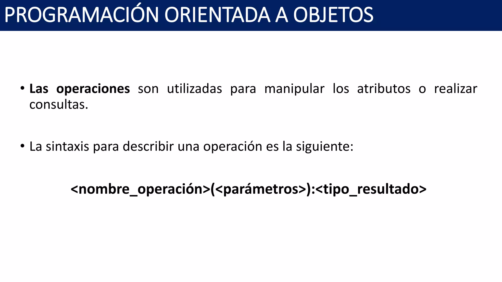 PROGRAMACIÓN ORIENTADA A OBJETOS
• Las operaciones son utilizadas para manipular los atributos o realizar
consultas.
• La sintaxis para describir una operación es la siguiente:
<nombre_operación>(<parámetros>):<tipo_resultado>
 