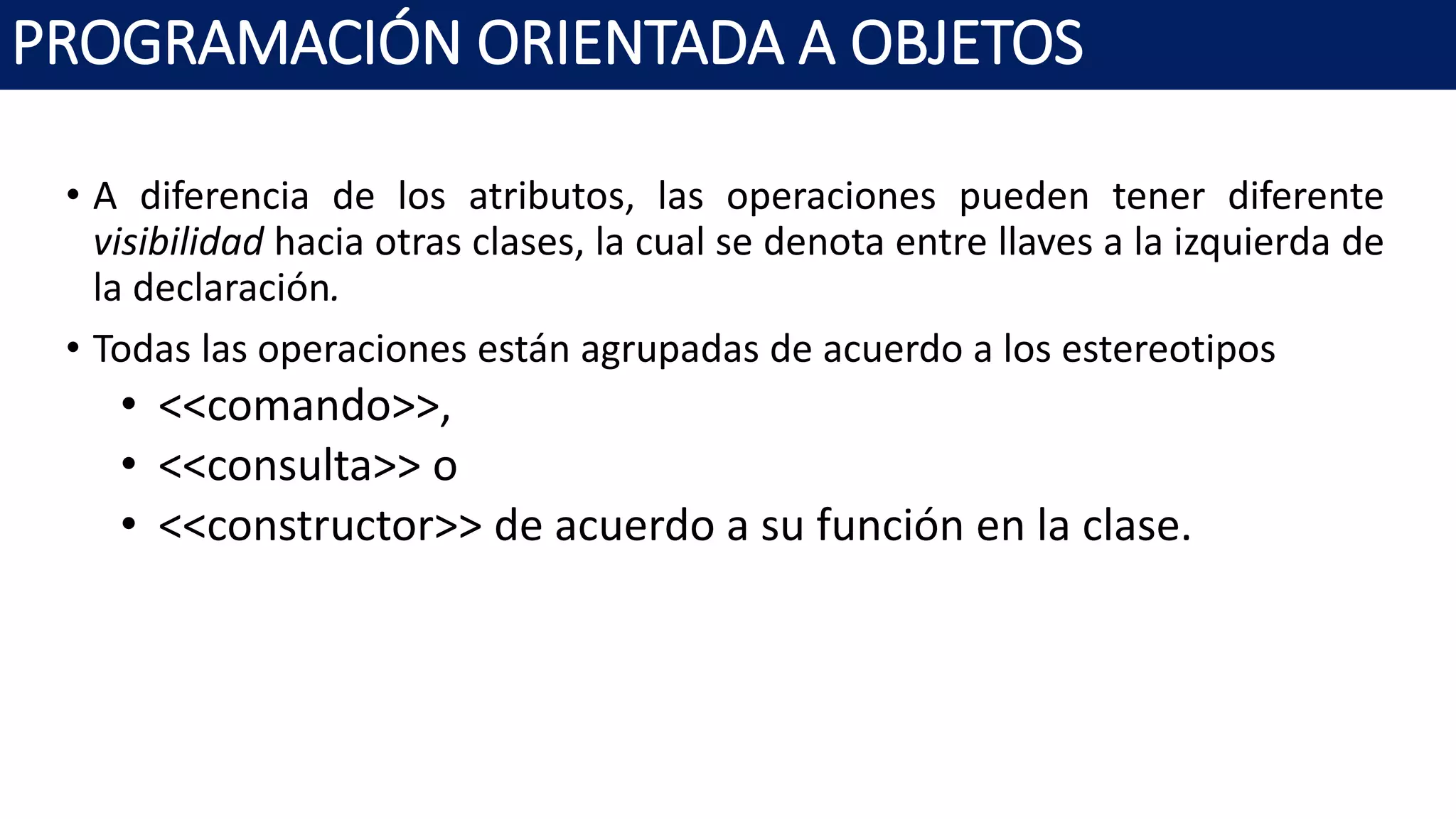 PROGRAMACIÓN ORIENTADA A OBJETOS
• A diferencia de los atributos, las operaciones pueden tener diferente
visibilidad hacia otras clases, la cual se denota entre llaves a la izquierda de
la declaración.
• Todas las operaciones están agrupadas de acuerdo a los estereotipos
• <<comando>>,
• <<consulta>> o
• <<constructor>> de acuerdo a su función en la clase.
 