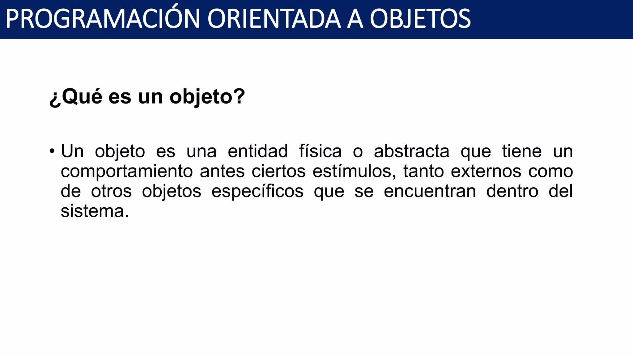 PROGRAMACIÓN ORIENTADA A OBJETOS
¿Qué es un objeto?
• Un objeto es una entidad física o abstracta que tiene un
comportamiento antes ciertos estímulos, tanto externos como
de otros objetos específicos que se encuentran dentro del
sistema.
 