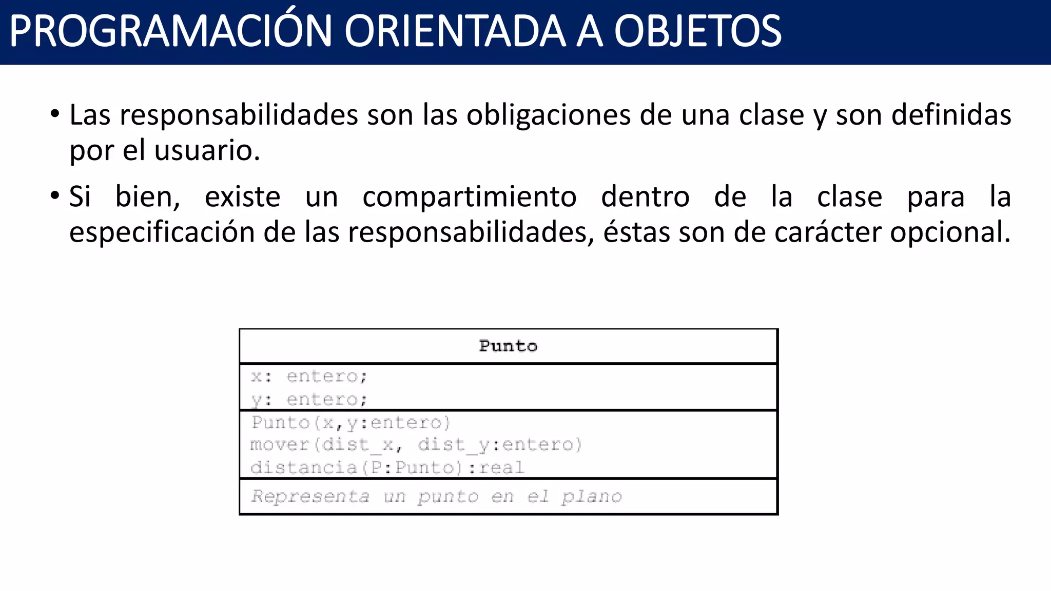 PROGRAMACIÓN ORIENTADA A OBJETOS
• Las responsabilidades son las obligaciones de una clase y son definidas
por el usuario.
• Si bien, existe un compartimiento dentro de la clase para la
especificación de las responsabilidades, éstas son de carácter opcional.
 