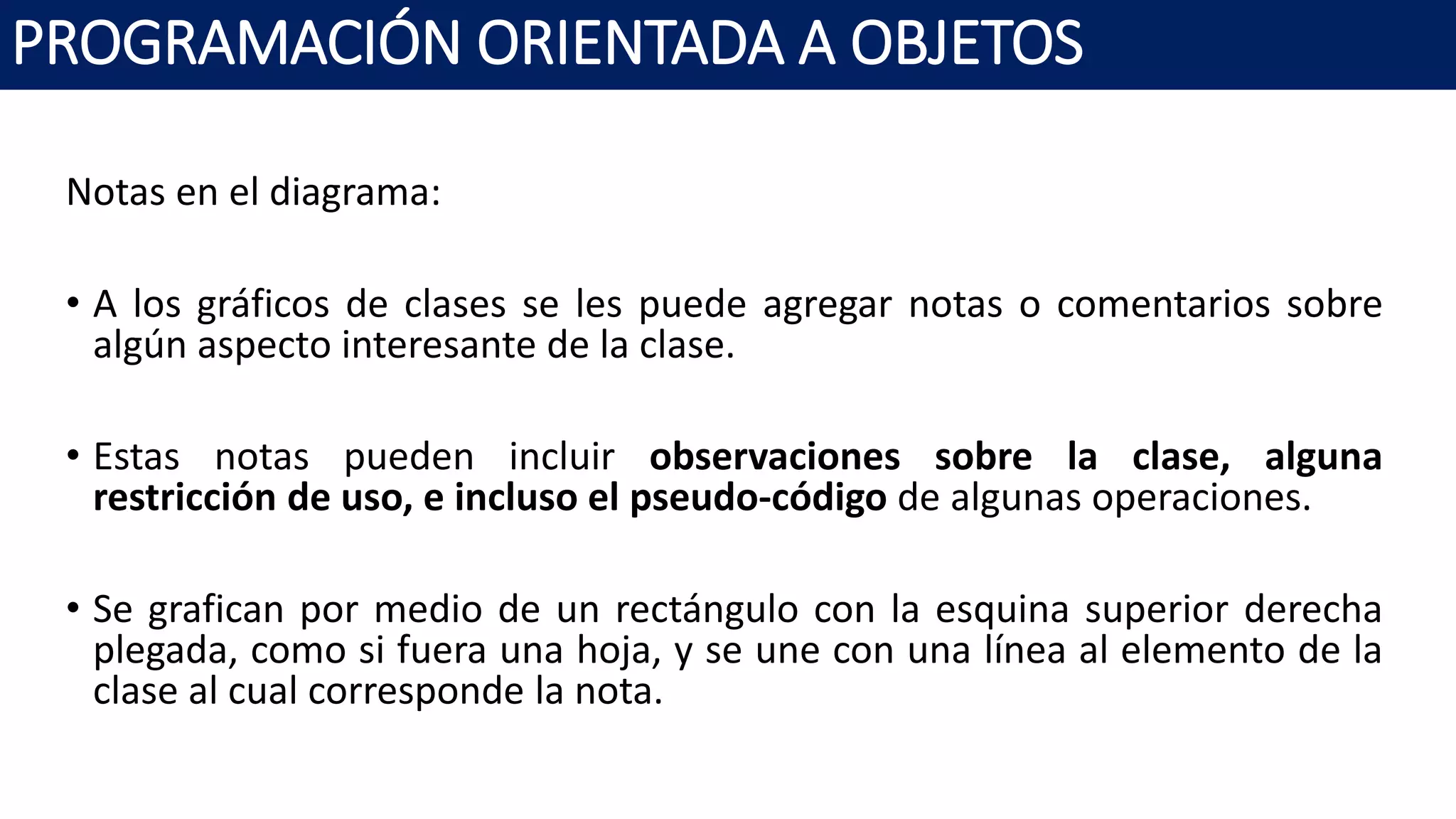 PROGRAMACIÓN ORIENTADA A OBJETOS
Notas en el diagrama:
• A los gráficos de clases se les puede agregar notas o comentarios sobre
algún aspecto interesante de la clase.
• Estas notas pueden incluir observaciones sobre la clase, alguna
restricción de uso, e incluso el pseudo-código de algunas operaciones.
• Se grafican por medio de un rectángulo con la esquina superior derecha
plegada, como si fuera una hoja, y se une con una línea al elemento de la
clase al cual corresponde la nota.
 