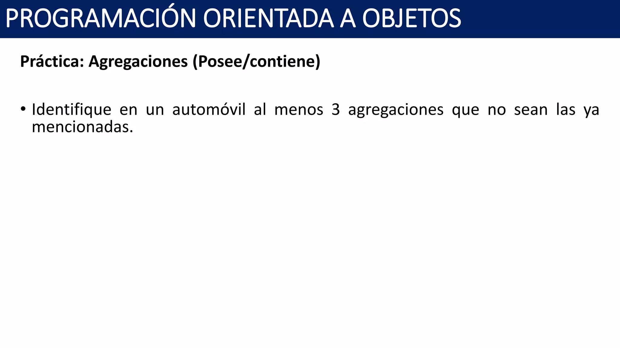 PROGRAMACIÓN ORIENTADA A OBJETOS
Práctica: Agregaciones (Posee/contiene)
• Identifique en un automóvil al menos 3 agregaciones que no sean las ya
mencionadas.
 