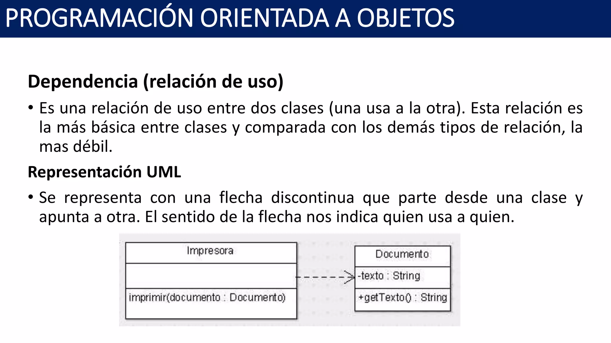 PROGRAMACIÓN ORIENTADA A OBJETOS
Dependencia (relación de uso)
• Es una relación de uso entre dos clases (una usa a la otra). Esta relación es
la más básica entre clases y comparada con los demás tipos de relación, la
mas débil.
Representación UML
• Se representa con una flecha discontinua que parte desde una clase y
apunta a otra. El sentido de la flecha nos indica quien usa a quien.
 