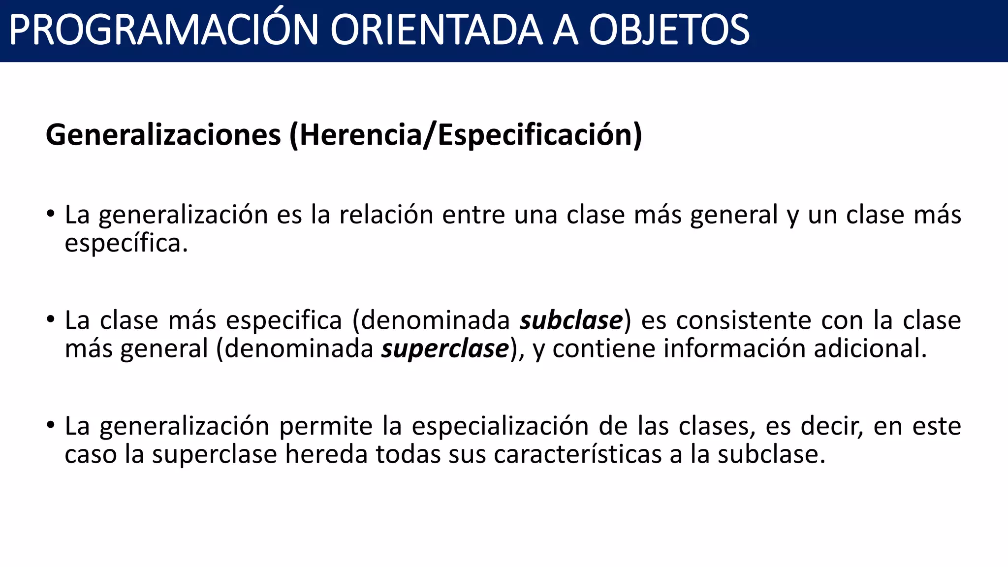 PROGRAMACIÓN ORIENTADA A OBJETOS
Generalizaciones (Herencia/Especificación)
• La generalización es la relación entre una clase más general y un clase más
específica.
• La clase más especifica (denominada subclase) es consistente con la clase
más general (denominada superclase), y contiene información adicional.
• La generalización permite la especialización de las clases, es decir, en este
caso la superclase hereda todas sus características a la subclase.
 