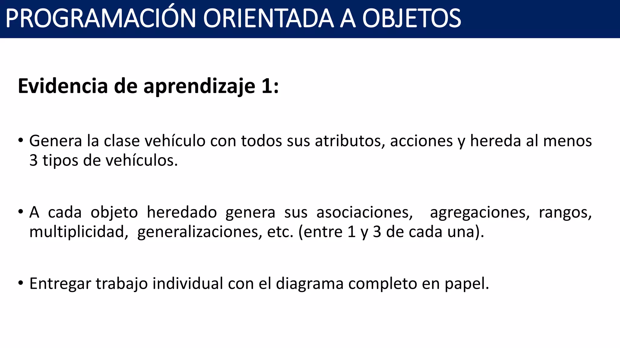 PROGRAMACIÓN ORIENTADA A OBJETOS
Evidencia de aprendizaje 1:
• Genera la clase vehículo con todos sus atributos, acciones y hereda al menos
3 tipos de vehículos.
• A cada objeto heredado genera sus asociaciones, agregaciones, rangos,
multiplicidad, generalizaciones, etc. (entre 1 y 3 de cada una).
• Entregar trabajo individual con el diagrama completo en papel.
 