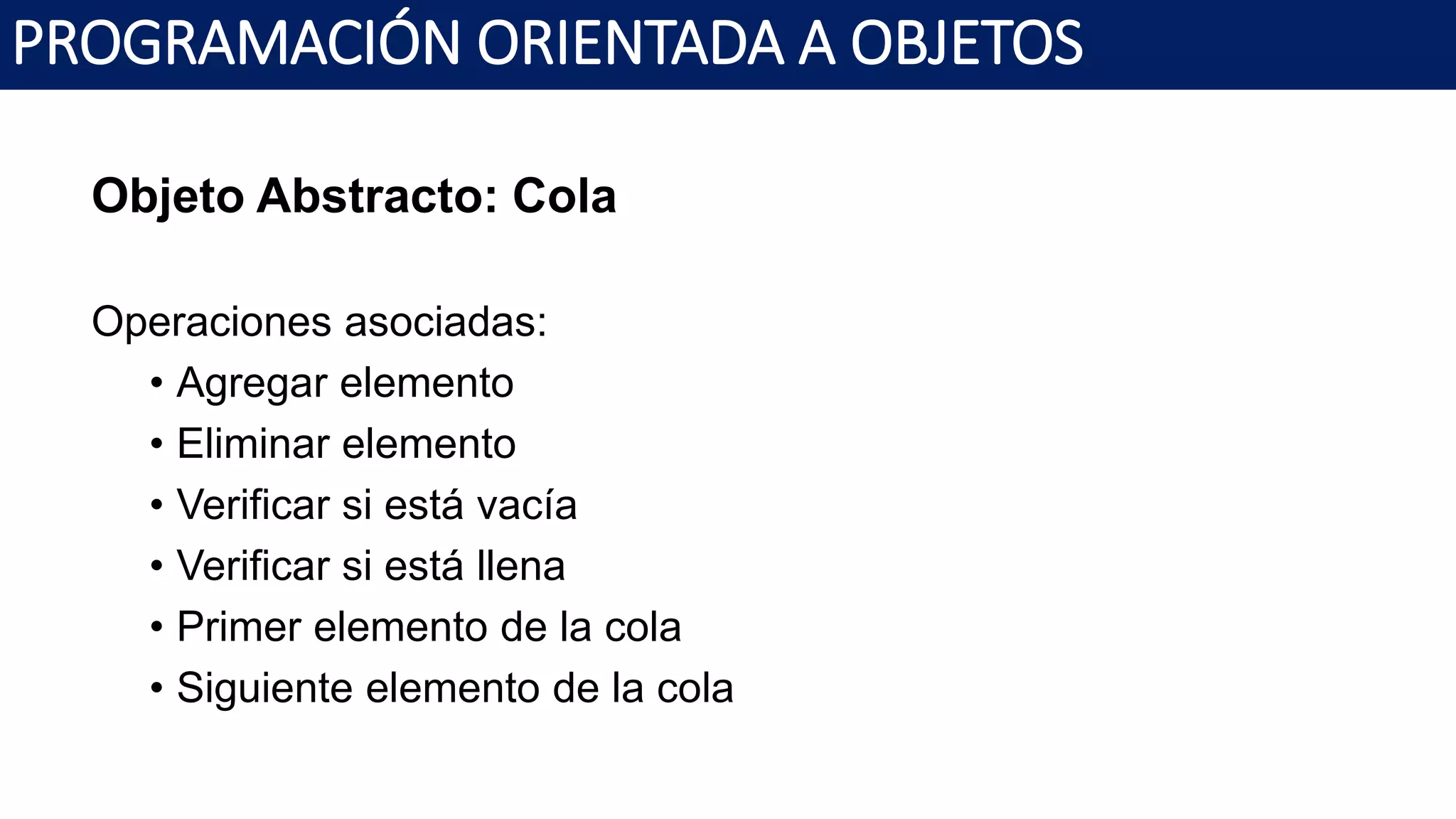 PROGRAMACIÓN ORIENTADA A OBJETOS
Objeto Abstracto: Cola
Operaciones asociadas:
• Agregar elemento
• Eliminar elemento
• Verificar si está vacía
• Verificar si está llena
• Primer elemento de la cola
• Siguiente elemento de la cola
 