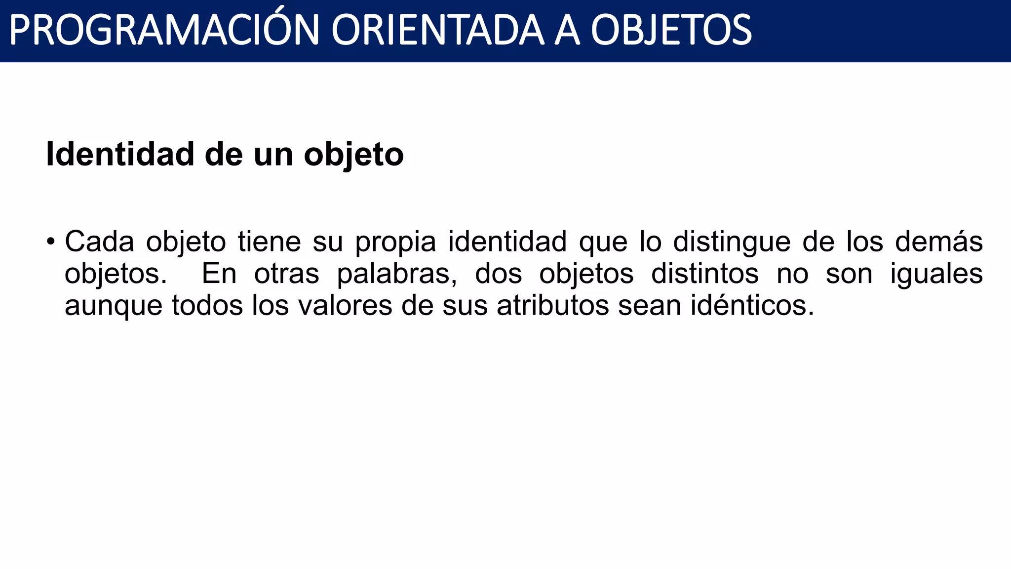 PROGRAMACIÓN ORIENTADA A OBJETOS
Identidad de un objeto
• Cada objeto tiene su propia identidad que lo distingue de los demás
objetos. En otras palabras, dos objetos distintos no son iguales
aunque todos los valores de sus atributos sean idénticos.
 
