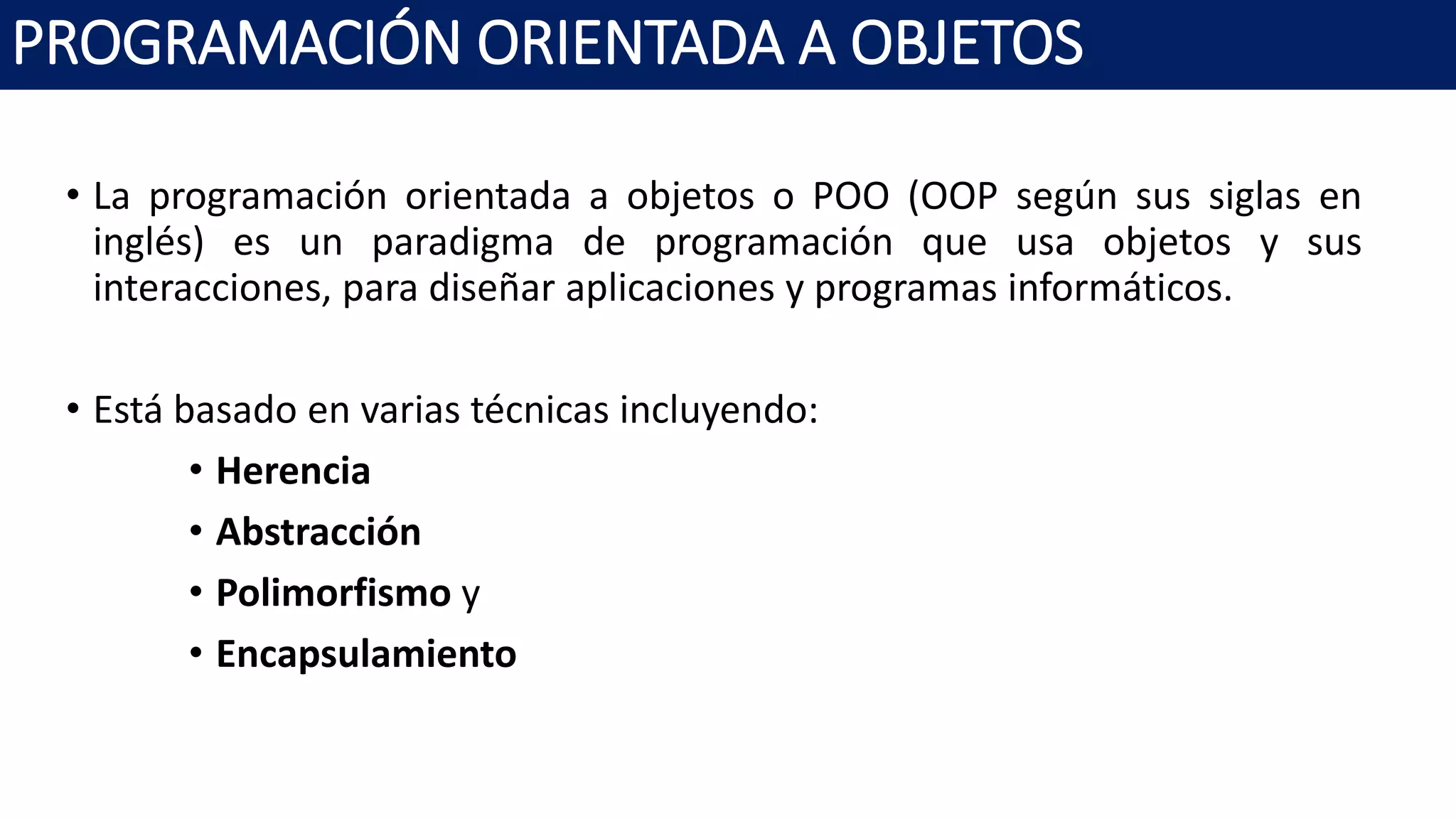 PROGRAMACIÓN ORIENTADA A OBJETOS
• La programación orientada a objetos o POO (OOP según sus siglas en
inglés) es un paradigma de programación que usa objetos y sus
interacciones, para diseñar aplicaciones y programas informáticos.
• Está basado en varias técnicas incluyendo:
• Herencia
• Abstracción
• Polimorfismo y
• Encapsulamiento
 