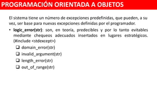 El sistema tiene un número de excepciones predefinidas, que pueden, a su
vez, ser base para nuevas excepciones definidas por el programador.
• logic_error(str): son, en teoría, predecibles y por lo tanto evitables
mediante chequeos adecuados insertados en lugares estratégicos.
(#include <stdexcept>)
 domain_error(str)
 invalid_argument(str)
 length_error(str)
 out_of_range(str)
PROGRAMACIÓN ORIENTADA A OBJETOS
 