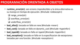 • runtime_error(str): son errores impredecibles y la única alternativa es
su manejo en tiempo de ejecución. (#include <stdexcept>)
 range_error(str)
 overflow_error(str)
 underflow_error(str)
• bad_alloc(): lanzada en fallo en new (#include <new>)
• bad_cast(): lanzada en fallo en dynamic_cast (#include <typeinfo>)
• bad_typeid(): lanzada en fallo en typeid (#include <typeinfo>)
• bad_exception(): lanzada en fallo en la especificacion de excepciones
lanzadas por una función. (#include <exception>)
PROGRAMACIÓN ORIENTADA A OBJETOS
 