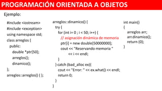 #include <iostream>
#include <exception>
using namespace std;
class arreglos {
public:
double *ptr[50];
arreglos();
void dinamico();
};
arreglos::arreglos() { }
PROGRAMACIÓN ORIENTADA A OBJETOS
void arreglos::dinamico() {
try {
for (int i= 0 ; i < 50; i++) {
// asignación dinámica de memoria
ptr[i] = new double[50000000];
cout << "Reservando memoria "
<< i << endl;
}
} catch (bad_alloc ex){
cout << "Error: " << ex.what() << endl;
}
}
int main()
{
arreglos arr;
arr.dinamico();
return 0;
}
Ejemplo:
 