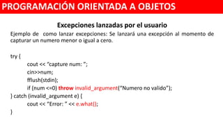 Excepciones lanzadas por el usuario
Ejemplo de como lanzar excepciones: Se lanzará una excepción al momento de
capturar un numero menor o igual a cero.
try {
cout << “capture num: ”;
cin>>num;
fflush(stdin);
if (num <=0) throw invalid_argument(“Numero no valido”);
} catch (invalid_argument e) {
cout << “Error: ” << e.what();
}
PROGRAMACIÓN ORIENTADA A OBJETOS
 