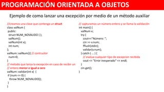 Ejemplo de como lanzar una excepción por medio de un método auxiliar
PROGRAMACIÓN ORIENTADA A OBJETOS
//creamos una clase que contenga un struct
class valNum {
public:
struct NUM_NOVALIDO { };
valNum();
valNum(int x);
int num;
};
valNum::valNum(){ // contructor
num=0;
}
// metodo que lanza la excepción en caso de recibir un
// entero menor o igual a cero
valNum::validar(int x) {
if (num <= 0) {
throw NUM_NOVALIDO();
}
}
// capturamos un número entero y se llama la validación
int main() {
valNum v;
try {
cout<<"Número: ";
cin >> v.num;
fflush(stdin);
v.validar(v.num);
} catch ( ... ) {
// evalua cualquier tipo de excepcion recibida
cout << "Error inesperado" << endl;
}
cin.get();
}
 
