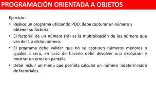 Ejercicio:
• Realice un programa utilizando POO, debe capturar un número y
obtener su factorial.
• El factorial de un número (n!) es la multiplicación de los número que
van del 1 a dicho número.
• El programa debe validar desde una función independiente que no se
capturen números menores o iguales a cero, en caso de hacerlo debe
devolver una excepción y mostrar un error en pantalla.
• Debe incluir un menú que permita calcular un número indeterminado
de factoriales.
PROGRAMACIÓN ORIENTADA A OBJETOS
 