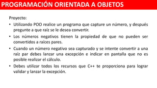 Proyecto para manejo de excepciones
• Utilizando POO desarrolle un programa que capture un número, y después
pregunte a que raíz se le desea convertir.
• Los números negativos reales tienen la propiedad de que no pueden ser
convertidos a raíces pares.
• Cuando un número negativo sea capturado y se intente convertir a una raíz
par debes lanzar una excepción e indicar en pantalla que no es posible
realizar el cálculo.
• Debes utilizar todos los recursos que C++ te proporciona para lograr validar
y lanzar la excepción.
PROGRAMACIÓN ORIENTADA A OBJETOS
 