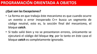 ¿Qué son las Excepciones?
• La forma en que trabaja éste mecanismo es que cuando ocurre un
evento o error inesperado C++ busca un segmento de código neutral,
esto es, la sección final del mecanismo, el bloque catch.
• Si todo salió bien y no se presentaron errores, únicamente se ejecutará
el código del bloque try, por lo tanto en éste caso el bloque catch es
completamente ignorado.
PROGRAMACIÓN ORIENTADA A OBJETOS
 