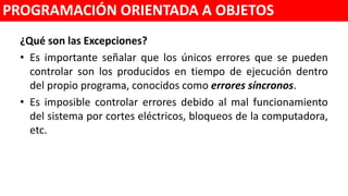 ¿Qué son las Excepciones?
• Es importante señalar que los únicos errores que se pueden controlar
son los producidos en tiempo de ejecución dentro del propio programa,
conocidos como errores síncronos.
• Es imposible controlar errores debido al mal funcionamiento del sistema
por cortes eléctricos, bloqueos de la computadora, etc.
PROGRAMACIÓN ORIENTADA A OBJETOS
 