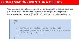 • Podemos decir que el programa se prepara para cierta acción, decimos
que "lo intenta". Para ello se especifica un bloque de código cuya
ejecución se va a intentar ("try‐block") utilizando la palabra clave try:
PROGRAMACIÓN ORIENTADA A OBJETOS
 