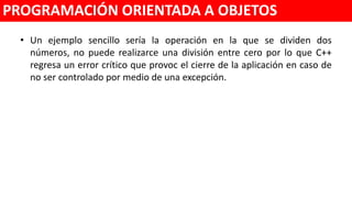 • Un ejemplo sencillo sería la operación en la que se dividen dos
números, no puede realizarse una división entre cero por lo que C++
regresa un error crítico que provoca el cierre de la aplicación en caso de
no ser controlado por medio de una excepción.
PROGRAMACIÓN ORIENTADA A OBJETOS
 