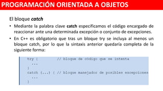 El bloque catch
• Mediante la palabra clave catch especificamos el código encargado de
reaccionar ante una determinada excepción o conjunto de excepciones.
• En C++ es obligatorio que tras un bloque try se incluya al menos un
bloque catch, por lo que la sintaxis anterior quedaría completa de la
siguiente forma:
PROGRAMACIÓN ORIENTADA A OBJETOS
 