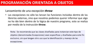 Lanzamiento de una excepción throw()
• Las excepciones no sólo las lanzan las funciones incluidas dentro de las
librerías externas, sino que nosotros podemos querer informar que algo
no ha ido bien dentro de la lógica de nuestro programa, esto se realiza
por medio de la instrucción throw().
PROGRAMACIÓN ORIENTADA A OBJETOS
 