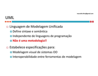 marcello.thiry@gmail.com

UML


Linguagem de Modelagem Unificada
 Define

sintaxe e semântica
 Independente de linguagens de programação
 Não é uma metodologia!!


Estabelece especificações para:
 Modelagem

visual de sistemas OO
 Interoperabilidade entre ferramentas de modelagem

1
0
2

 